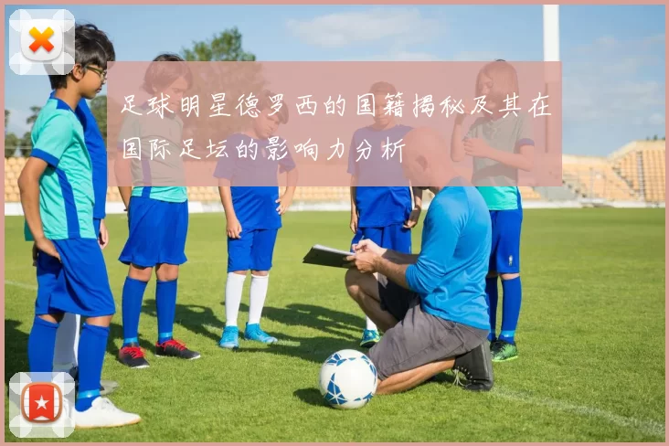 足球明星德罗西的国籍揭秘及其在国际足坛的影响力分析