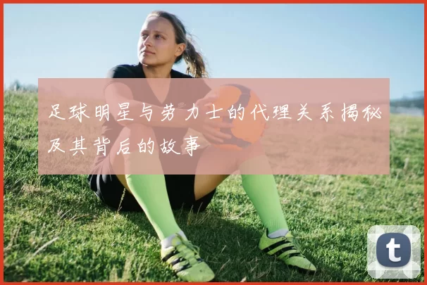 足球明星与劳力士的代理关系揭秘及其背后的故事