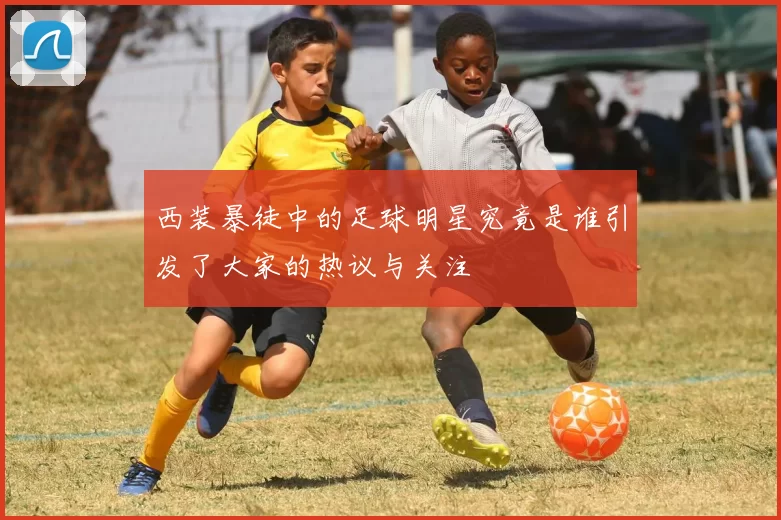 西装暴徒中的足球明星究竟是谁引发了大家的热议与关注