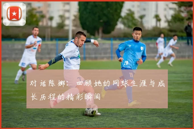对话陈娜：回顾她的网球生涯与成长历程的精彩瞬间