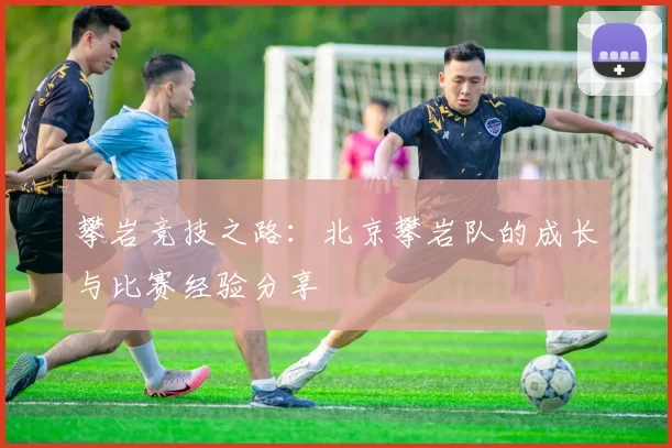 攀岩竞技之路：北京攀岩队的成长与比赛经验分享