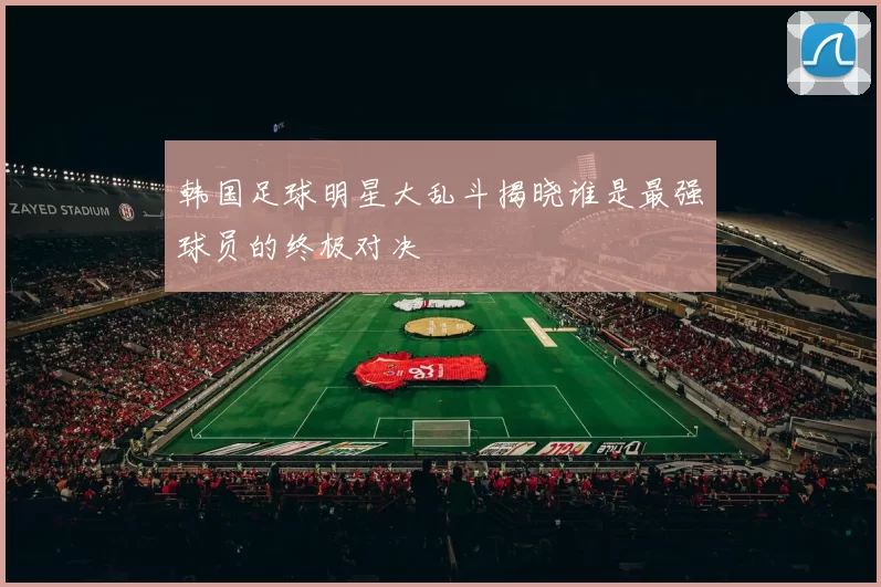 韩国足球明星大乱斗揭晓谁是最强球员的终极对决