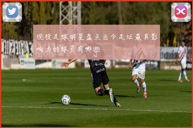 现役足球明星盘点当今足坛最具影响力的球员有哪些
