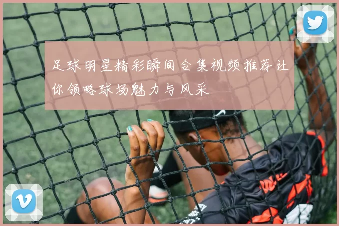 足球明星精彩瞬间合集视频推荐让你领略球场魅力与风采
