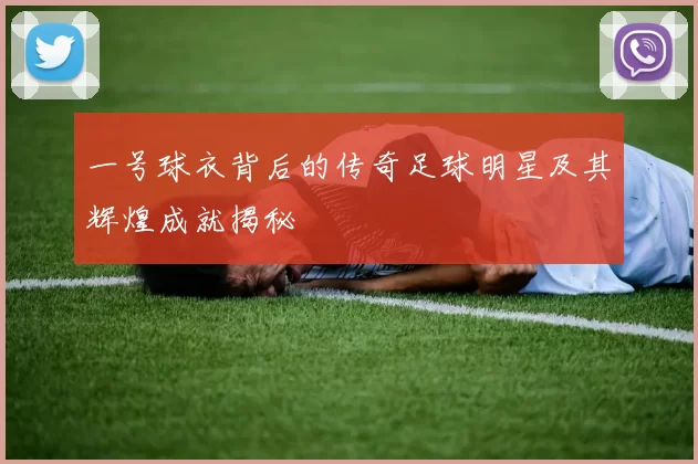 一号球衣背后的传奇足球明星及其辉煌成就揭秘