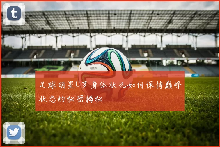 足球明星C罗身体状况如何保持巅峰状态的秘密揭秘