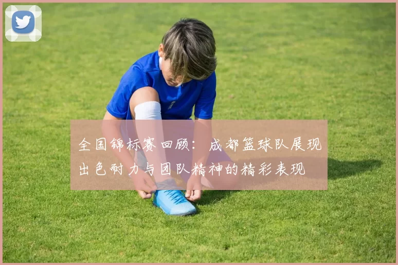 全国锦标赛回顾：成都篮球队展现出色耐力与团队精神的精彩表现