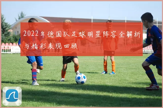 2022年德国队足球明星阵容全解析与精彩表现回顾