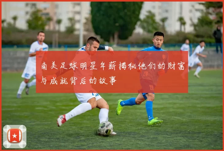 南美足球明星年薪揭秘他们的财富与成就背后的故事