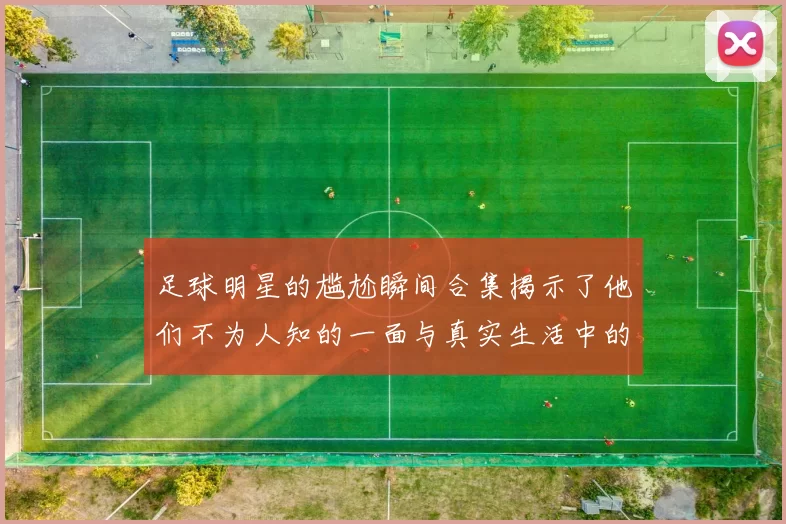 足球明星的尴尬瞬间合集揭示了他们不为人知的一面与真实生活中的困境