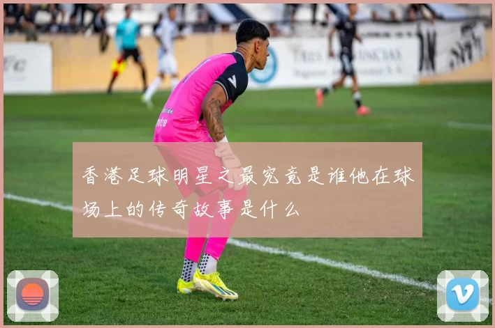香港足球明星之最究竟是谁他在球场上的传奇故事是什么