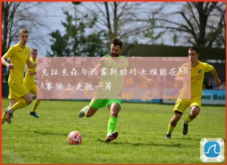克拉克森与西蒙斯的对决谁能在NBA赛场上更胜一筹