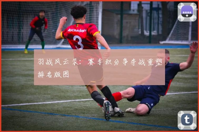 羽战风云录：赛季积分争夺战重塑排名版图