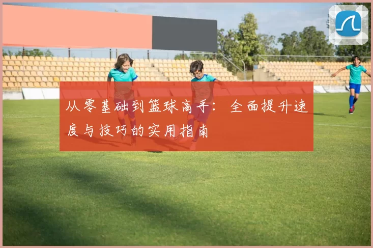 从零基础到篮球高手：全面提升速度与技巧的实用指南