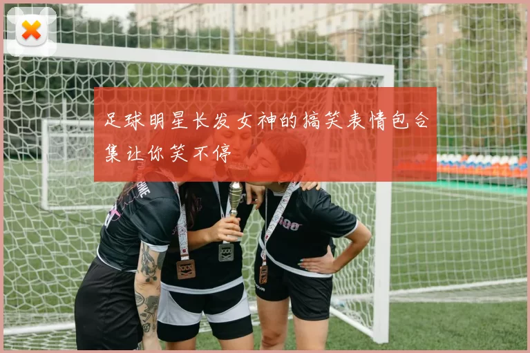 足球明星长发女神的搞笑表情包合集让你笑不停