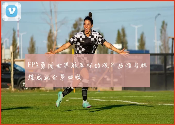 FPX勇闯世界冠军杯的艰辛历程与辉煌成就全景回顾