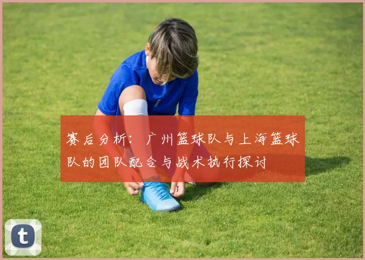 赛后分析：广州篮球队与上海篮球队的团队配合与战术执行探讨