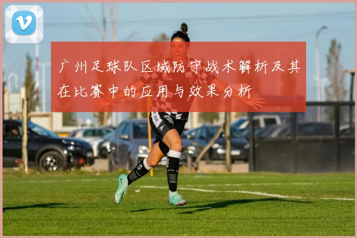 广州足球队区域防守战术解析及其在比赛中的应用与效果分析