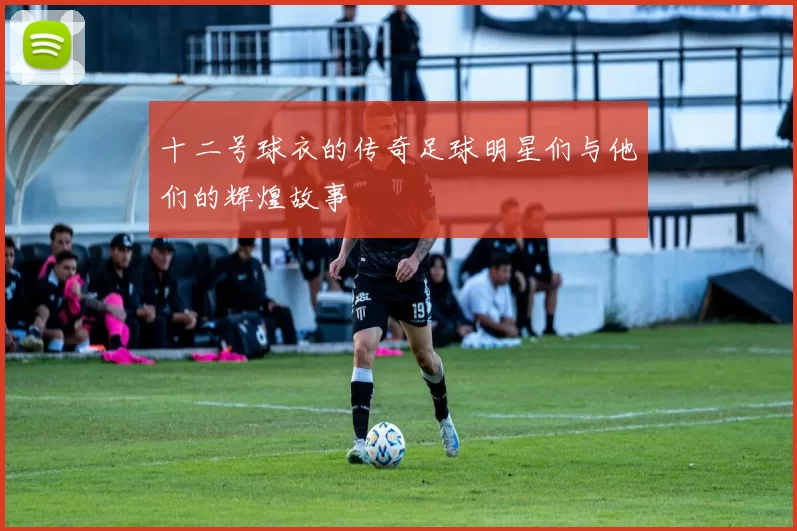 十二号球衣的传奇足球明星们与他们的辉煌故事