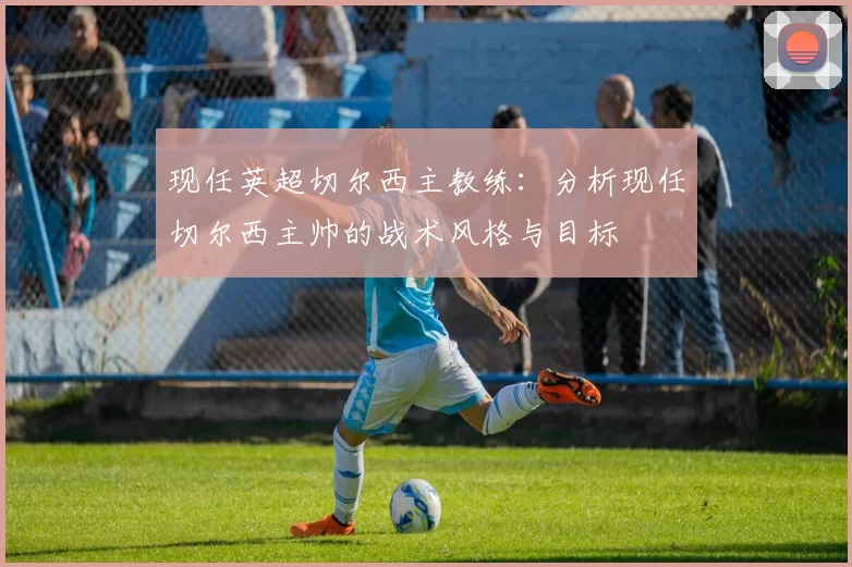 现任英超切尔西主教练：分析现任切尔西主帅的战术风格与目标
