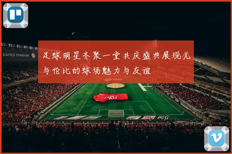 足球明星齐聚一堂共庆盛典展现无与伦比的球场魅力与友谊