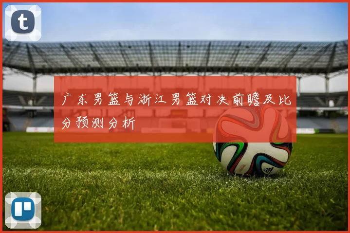 广东男篮与浙江男篮对决前瞻及比分预测分析
