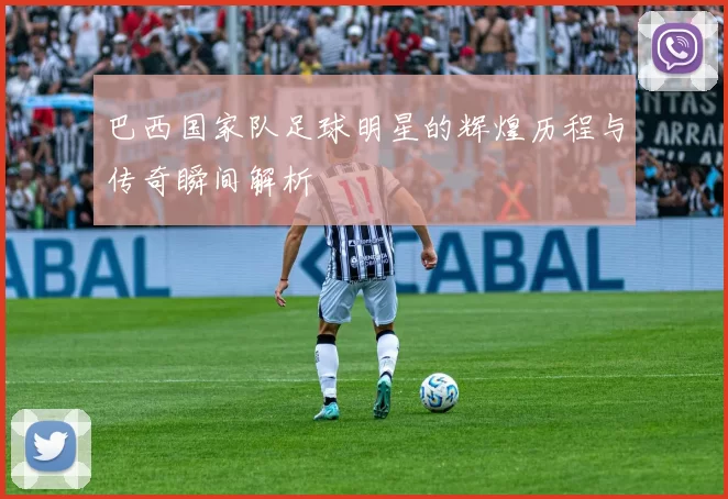 巴西国家队足球明星的辉煌历程与传奇瞬间解析