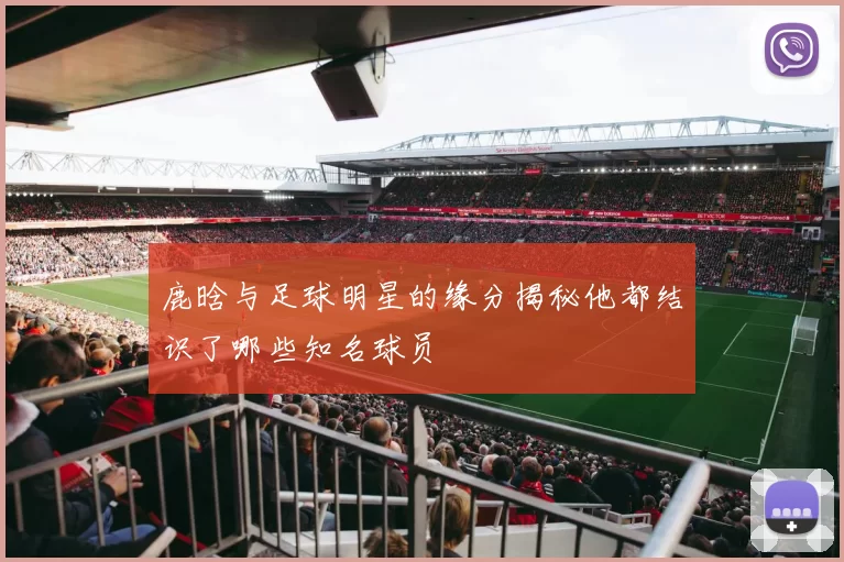 鹿晗与足球明星的缘分揭秘他都结识了哪些知名球员