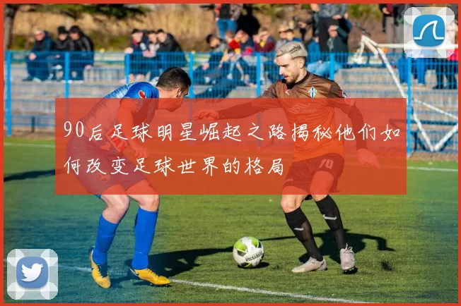 90后足球明星崛起之路揭秘他们如何改变足球世界的格局