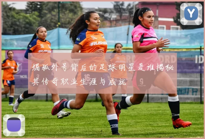 媚狐外号背后的足球明星是谁揭秘其传奇职业生涯与成就
