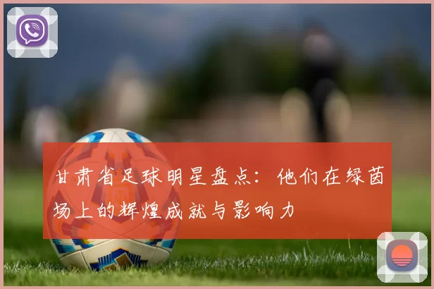 甘肃省足球明星盘点：他们在绿茵场上的辉煌成就与影响力