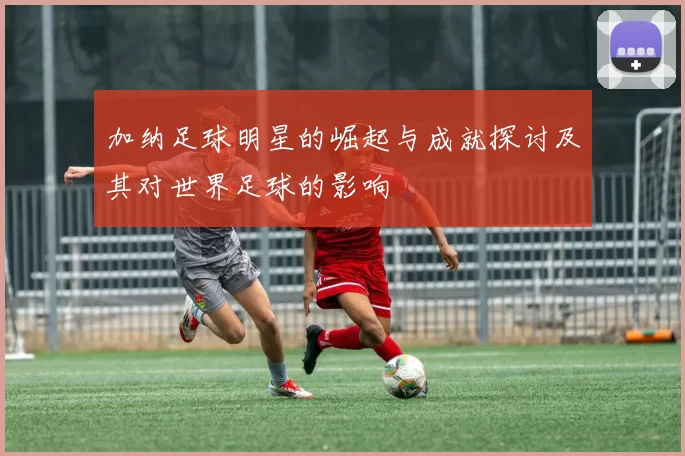 加纳足球明星的崛起与成就探讨及其对世界足球的影响