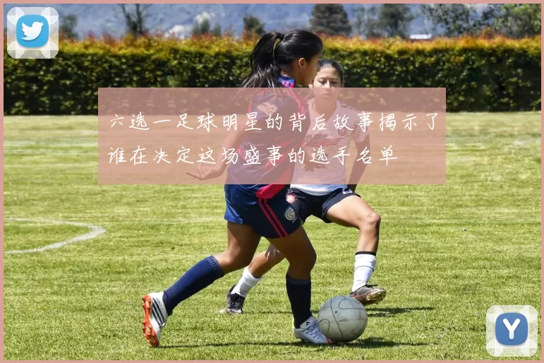 六选一足球明星的背后故事揭示了谁在决定这场盛事的选手名单