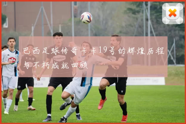 巴西足球传奇卡卡19号的辉煌历程与不朽成就回顾