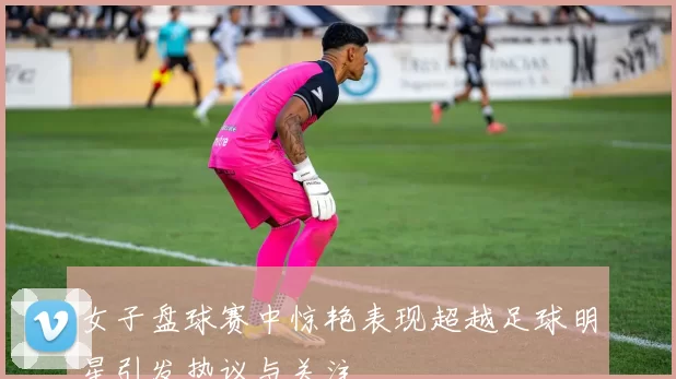 女子盘球赛中惊艳表现超越足球明星引发热议与关注