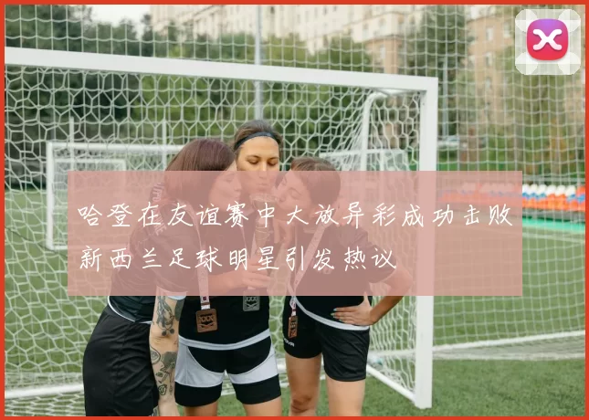 哈登在友谊赛中大放异彩成功击败新西兰足球明星引发热议