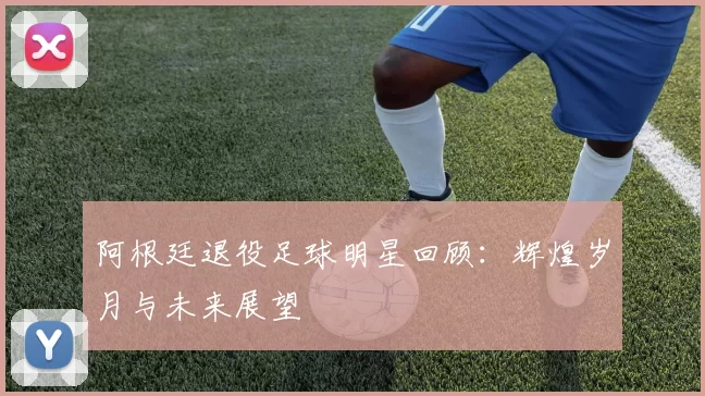 阿根廷退役足球明星回顾：辉煌岁月与未来展望