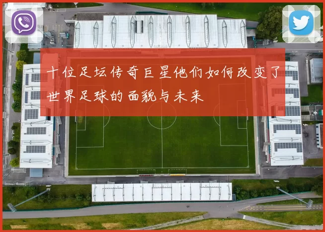 十位足坛传奇巨星他们如何改变了世界足球的面貌与未来