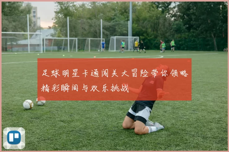 足球明星卡通闯关大冒险带你领略精彩瞬间与欢乐挑战