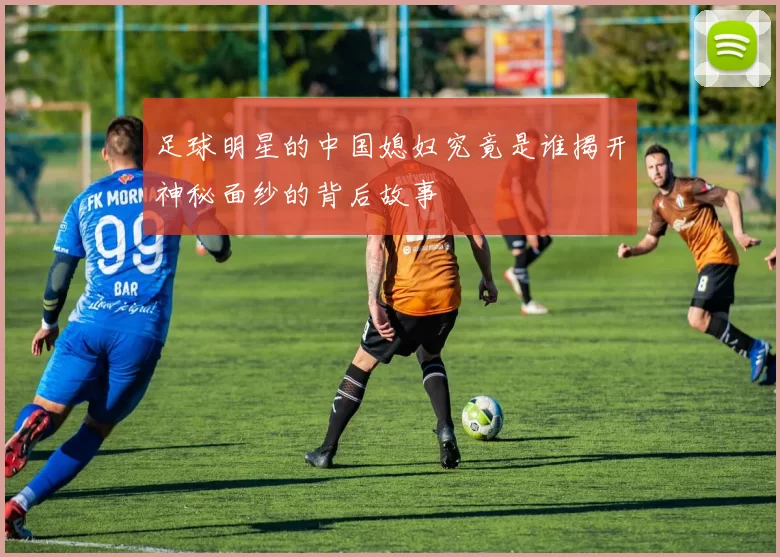 足球明星的中国媳妇究竟是谁揭开神秘面纱的背后故事