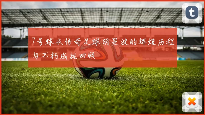 7号球衣传奇足球明星波的辉煌历程与不朽成就回顾