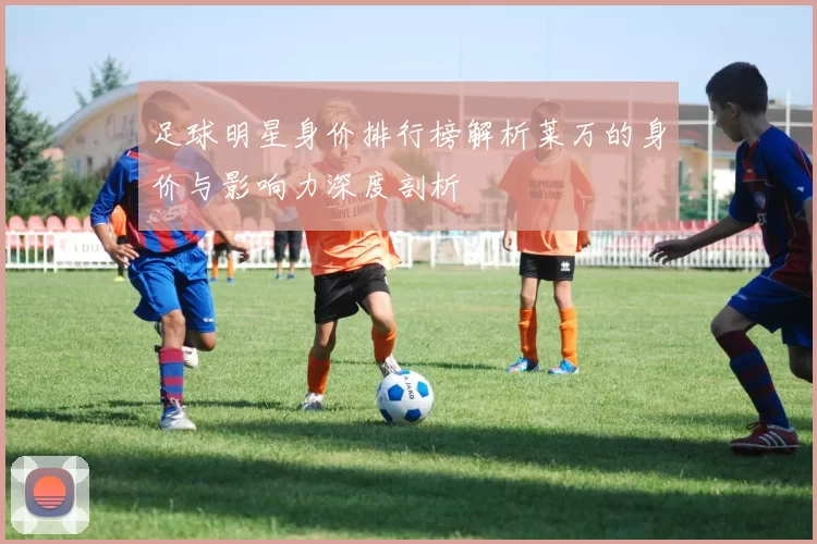 足球明星身价排行榜解析莱万的身价与影响力深度剖析