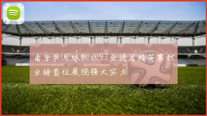 南京乒乓球队以97分稳居精英赛积分榜首位展现强大实力