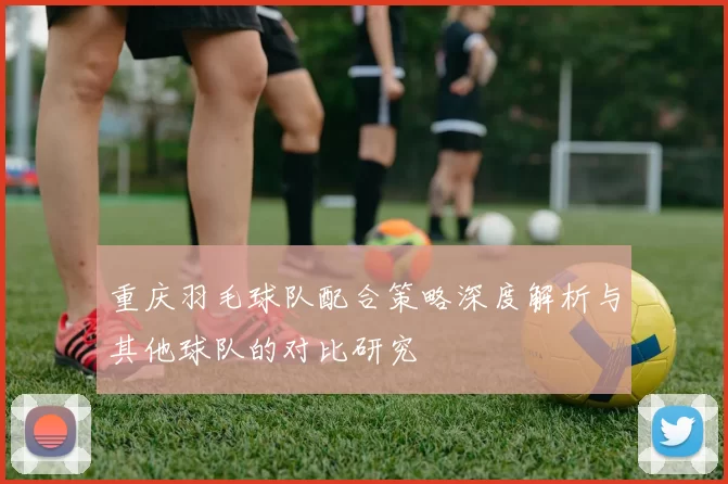 重庆羽毛球队配合策略深度解析与其他球队的对比研究