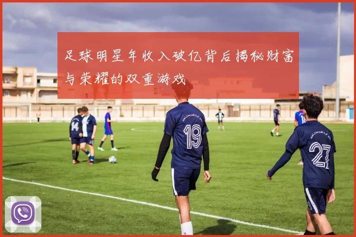 足球明星年收入破亿背后揭秘财富与荣耀的双重游戏