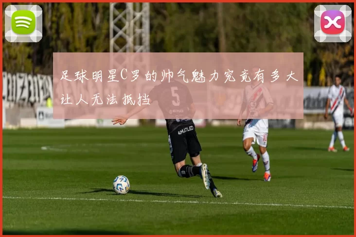 足球明星C罗的帅气魅力究竟有多大让人无法抵挡