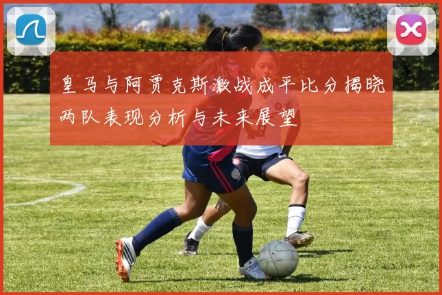 皇马与阿贾克斯激战成平比分揭晓两队表现分析与未来展望
