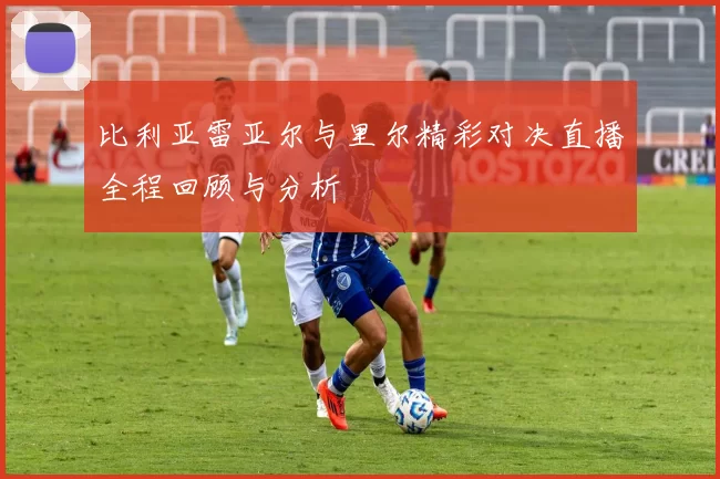 比利亚雷亚尔与里尔精彩对决直播全程回顾与分析