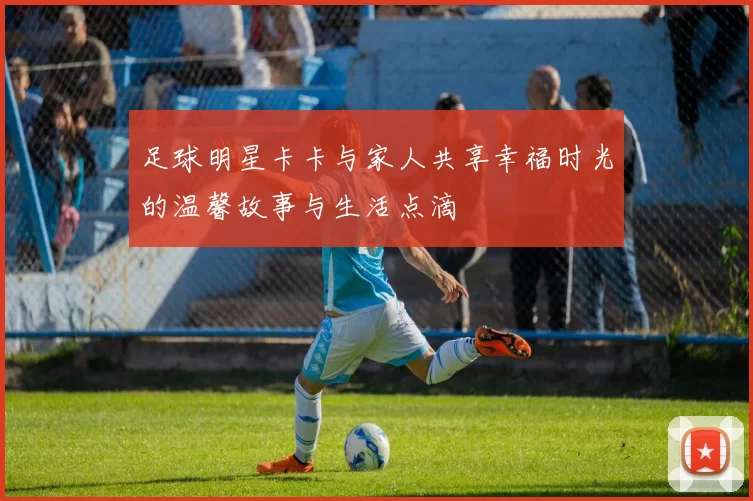 足球明星卡卡与家人共享幸福时光的温馨故事与生活点滴
