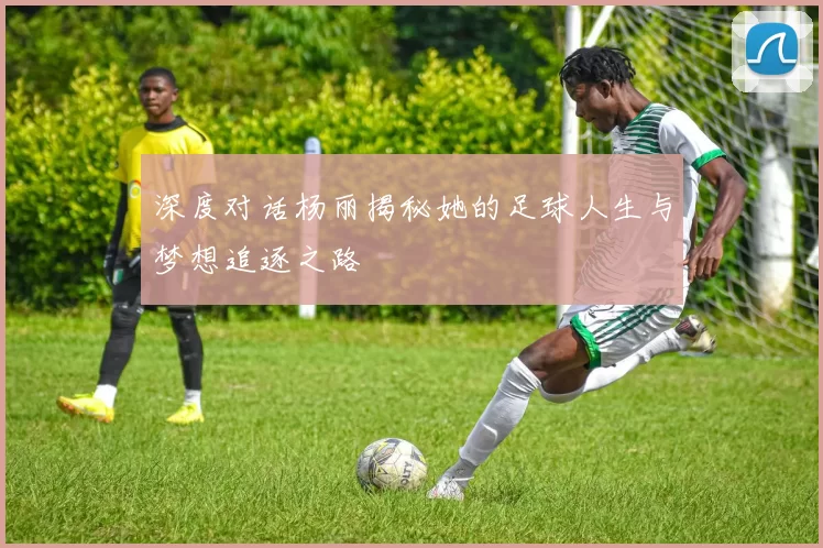 深度对话杨丽揭秘她的足球人生与梦想追逐之路